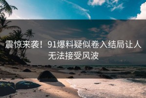 震惊来袭！91爆料疑似卷入结局让人无法接受风波