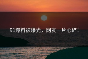 91爆料被曝光，网友一片心碎！
