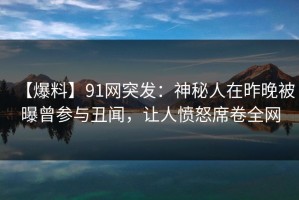 【爆料】91网突发：神秘人在昨晚被曝曾参与丑闻，让人愤怒席卷全网