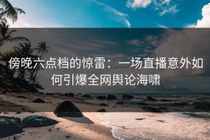 傍晚六点档的惊雷：一场直播意外如何引爆全网舆论海啸
