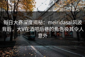 每日大赛深度揭秘：meiridasai风波背后，大V在酒吧后巷的角色极其令人意外