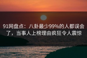 91网盘点：八卦最少99%的人都误会了，当事人上榜理由疯狂令人震惊