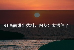 91画面爆出猛料，网友：太愣住了！