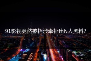 91影视竟然被指涉牵扯出N人黑料？