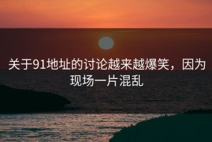 关于91地址的讨论越来越爆笑，因为现场一片混乱