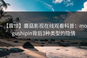【震惊】蘑菇影视在线观看科普：mogushipin背后3种类型的隐情