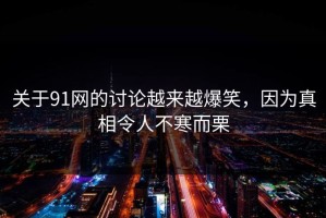 关于91网的讨论越来越爆笑，因为真相令人不寒而栗