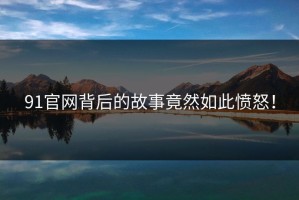 91官网背后的故事竟然如此愤怒！