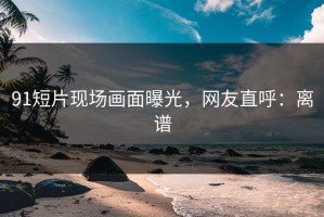 91短片现场画面曝光，网友直呼：离谱