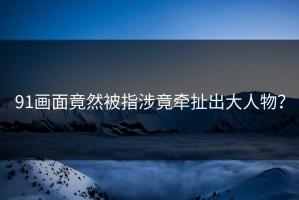 91画面竟然被指涉竟牵扯出大人物？