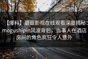 【爆料】蘑菇影视在线观看深度揭秘：mogushipin风波背后，当事人在酒店房间的角色疯狂令人意外