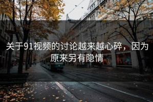 关于91视频的讨论越来越心碎，因为原来另有隐情