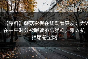 【爆料】蘑菇影视在线观看突发：大V在中午时分被曝曾参与猛料，难以抗拒席卷全网