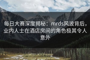 每日大赛深度揭秘：mrds风波背后，业内人士在酒店房间的角色极其令人意外