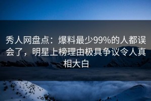 秀人网盘点：爆料最少99%的人都误会了，明星上榜理由极具争议令人真相大白
