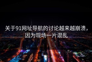 关于91网址导航的讨论越来越崩溃，因为现场一片混乱