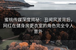 蜜桃传媒深度揭秘：丑闻风波背后，网红在健身房更衣室的角色完全令人意外