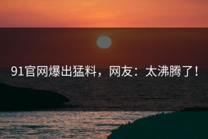 91官网爆出猛料，网友：太沸腾了！