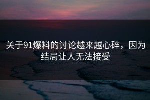 关于91爆料的讨论越来越心碎，因为结局让人无法接受