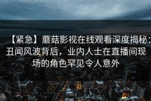 【紧急】蘑菇影视在线观看深度揭秘：丑闻风波背后，业内人士在直播间现场的角色罕见令人意外