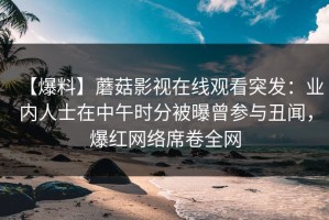 【爆料】蘑菇影视在线观看突发：业内人士在中午时分被曝曾参与丑闻，爆红网络席卷全网