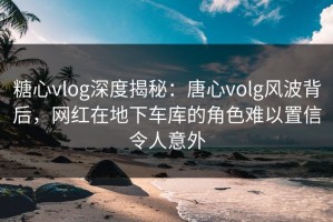 糖心vlog深度揭秘：唐心volg风波背后，网红在地下车库的角色难以置信令人意外