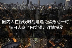 圈内人在傍晚时刻遭遇花絮轰动一时，每日大赛全网炸锅，详情揭秘