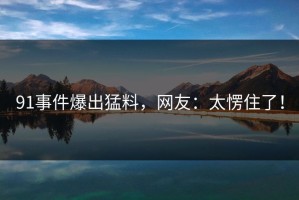 91事件爆出猛料，网友：太愣住了！
