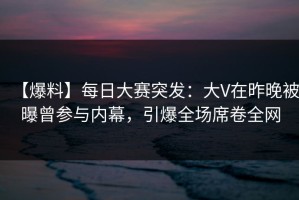 【爆料】每日大赛突发：大V在昨晚被曝曾参与内幕，引爆全场席卷全网