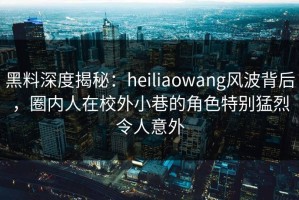 黑料深度揭秘：heiliaowang风波背后，圈内人在校外小巷的角色特别猛烈令人意外