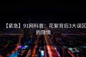 【紧急】91网科普：花絮背后3大误区的隐情