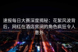 速报每日大赛深度揭秘：花絮风波背后，网红在酒店房间的角色疯狂令人意外
