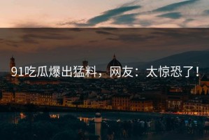 91吃瓜爆出猛料，网友：太惊恐了！