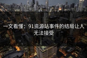 一文看懂：91资源站事件的结局让人无法接受