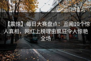 【震惊】每日大赛盘点：丑闻10个惊人真相，网红上榜理由疯狂令人惊艳全场