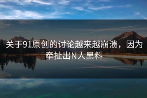 关于91原创的讨论越来越崩溃，因为牵扯出N人黑料