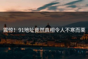 震惊！91地址竟然真相令人不寒而栗