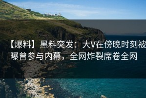 【爆料】黑料突发：大V在傍晚时刻被曝曾参与内幕，全网炸裂席卷全网