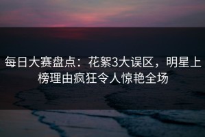 每日大赛盘点：花絮3大误区，明星上榜理由疯狂令人惊艳全场