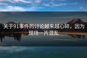 关于91事件的讨论越来越心碎，因为现场一片混乱
