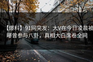 【爆料】91网突发：大V在今日凌晨被曝曾参与八卦，真相大白席卷全网