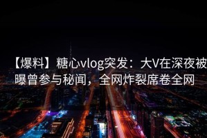 【爆料】糖心vlog突发：大V在深夜被曝曾参与秘闻，全网炸裂席卷全网