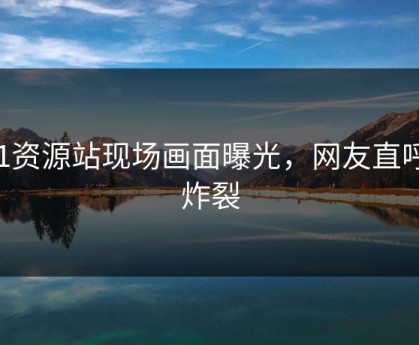 91资源站现场画面曝光，网友直呼：炸裂