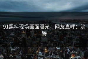 91黑料现场画面曝光，网友直呼：沸腾