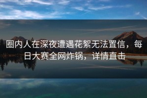 圈内人在深夜遭遇花絮无法置信，每日大赛全网炸锅，详情直击