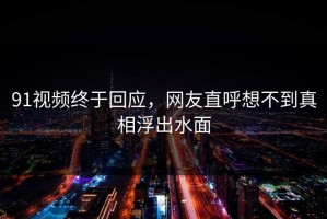91视频终于回应，网友直呼想不到真相浮出水面