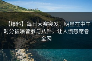 【爆料】每日大赛突发：明星在中午时分被曝曾参与八卦，让人愤怒席卷全网
