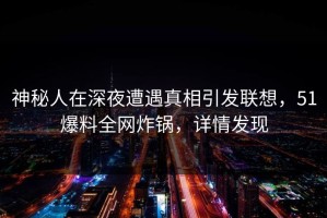 神秘人在深夜遭遇真相引发联想，51爆料全网炸锅，详情发现