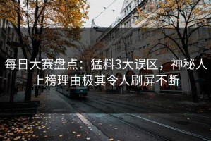 每日大赛盘点：猛料3大误区，神秘人上榜理由极其令人刷屏不断