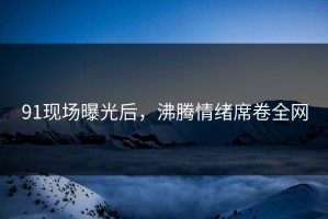91现场曝光后，沸腾情绪席卷全网